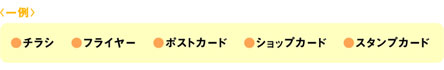 一例 : チラシ、フライヤー、ポストカード、ショップカード、スタンプカード